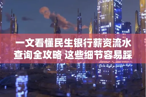 一文看懂民生银行薪资流水查询全攻略 这些细节容易踩雷