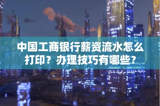 中国工商银行薪资流水怎么打印?办理技巧有哪些?
