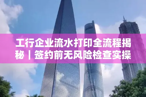 工行企业流水打印全流程揭秘|签约前无风险检查实操指南
