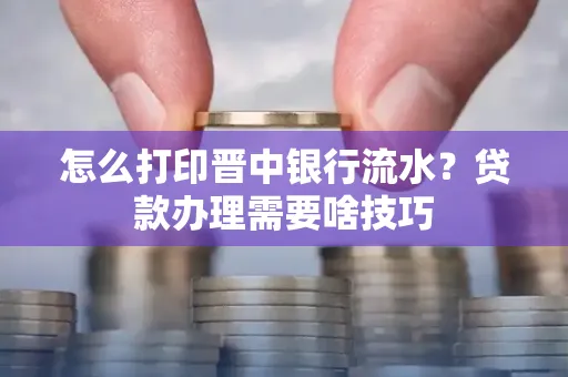 怎么打印晋中银行流水?贷款办理需要啥技巧